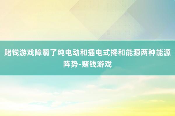 赌钱游戏障翳了纯电动和插电式搀和能源两种能源阵势-赌钱游戏