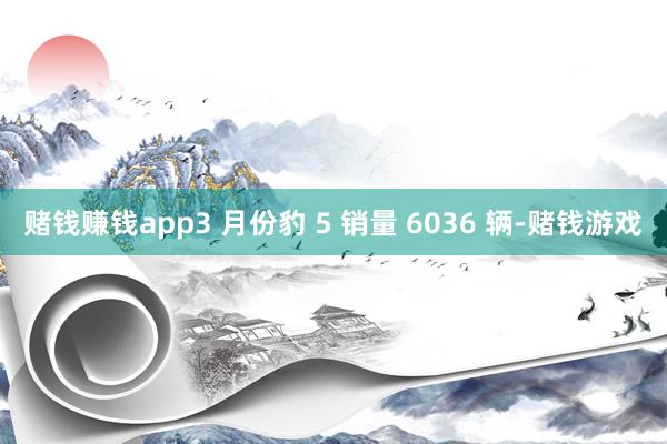 赌钱赚钱app3 月份豹 5 销量 6036 辆-赌钱游戏