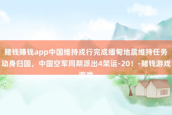 赌钱赚钱app中国维持戎行完成缅甸地震维持任务动身归国，中国空军同期派出4架运-20！-赌钱游戏