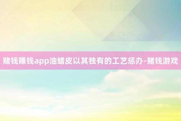 赌钱赚钱app油蜡皮以其独有的工艺惩办-赌钱游戏