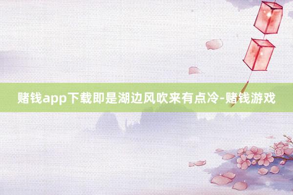 赌钱app下载即是湖边风吹来有点冷-赌钱游戏