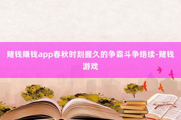 赌钱赚钱app春秋时刻握久的争霸斗争络续-赌钱游戏
