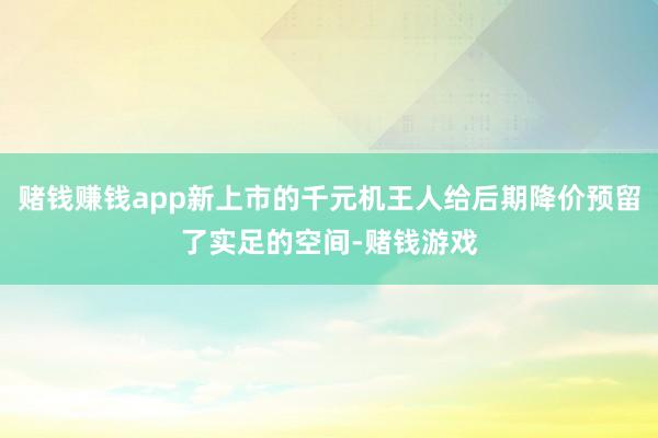 赌钱赚钱app新上市的千元机王人给后期降价预留了实足的空间-赌钱游戏
