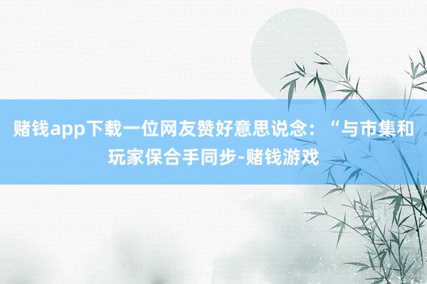 赌钱app下载一位网友赞好意思说念：“与市集和玩家保合手同步-赌钱游戏