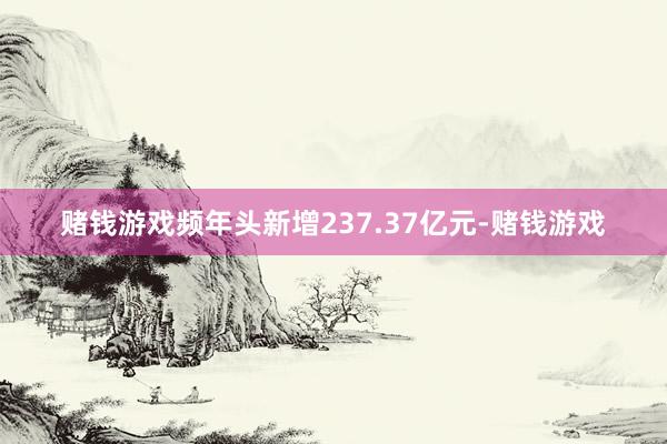 赌钱游戏频年头新增237.37亿元-赌钱游戏