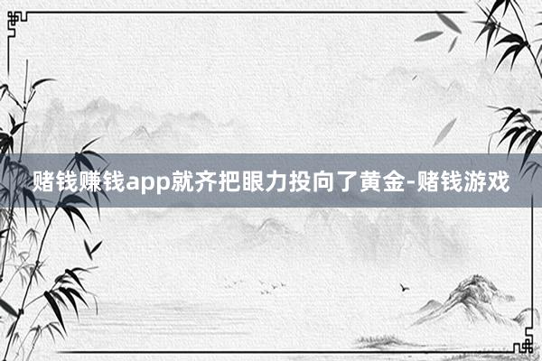 赌钱赚钱app就齐把眼力投向了黄金-赌钱游戏
