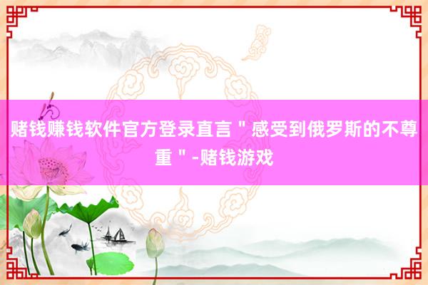 赌钱赚钱软件官方登录直言＂感受到俄罗斯的不尊重＂-赌钱游戏