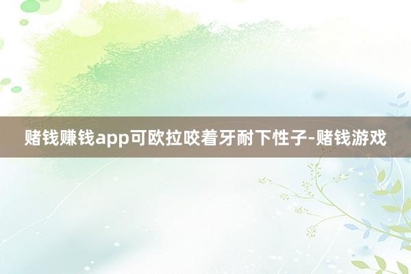 赌钱赚钱app可欧拉咬着牙耐下性子-赌钱游戏