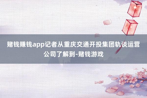 赌钱赚钱app　　记者从重庆交通开投集团轨谈运营公司了解到-赌钱游戏