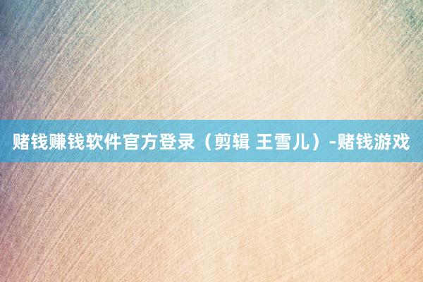 赌钱赚钱软件官方登录（剪辑 王雪儿）-赌钱游戏