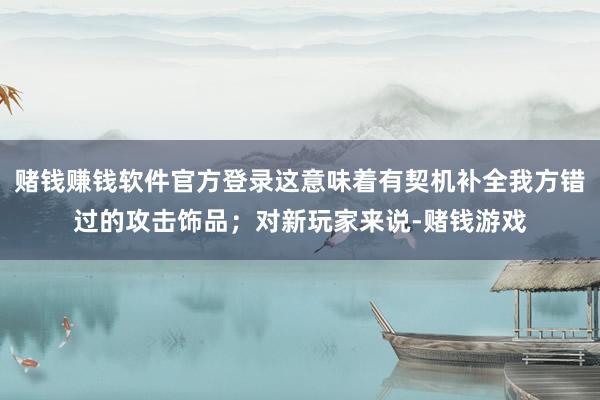 赌钱赚钱软件官方登录这意味着有契机补全我方错过的攻击饰品；对新玩家来说-赌钱游戏