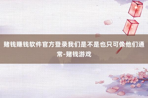 赌钱赚钱软件官方登录我们是不是也只可像他们通常-赌钱游戏