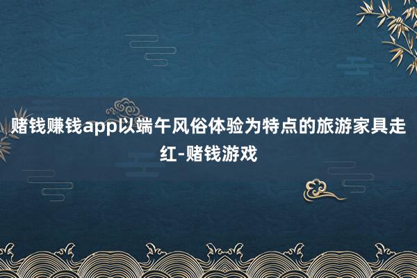 赌钱赚钱app以端午风俗体验为特点的旅游家具走红-赌钱游戏