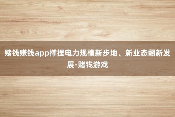 赌钱赚钱app撑捏电力规模新步地、新业态翻新发展-赌钱游戏