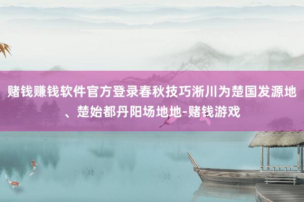 赌钱赚钱软件官方登录春秋技巧淅川为楚国发源地、楚始都丹阳场地地-赌钱游戏