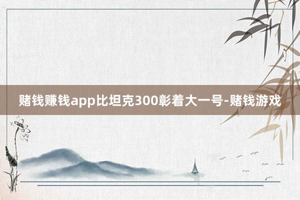 赌钱赚钱app比坦克300彰着大一号-赌钱游戏