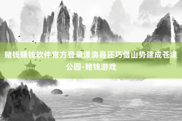 赌钱赚钱软件官方登录漾濞县还巧借山势建成苍漾公园-赌钱游戏