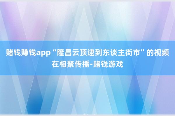 赌钱赚钱app“隆昌云顶逮到东谈主街市”的视频在相聚传播-赌钱游戏
