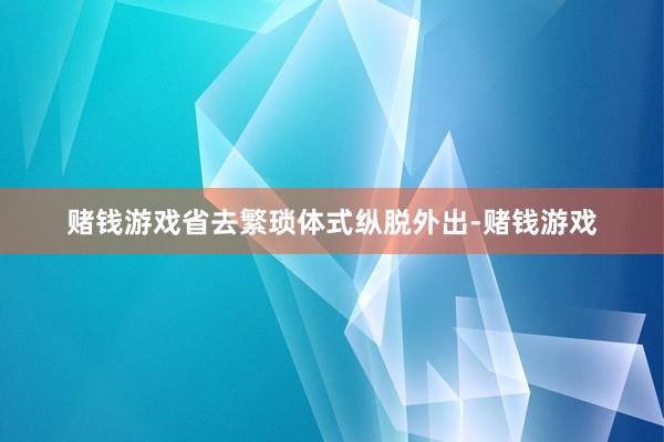 赌钱游戏省去繁琐体式纵脱外出-赌钱游戏