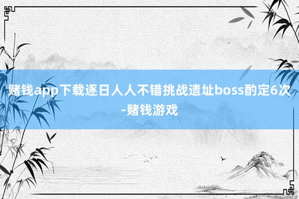 赌钱app下载逐日人人不错挑战遗址boss酌定6次-赌钱游戏