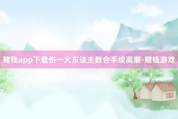 赌钱app下载伤一火东谈主数合手续高潮-赌钱游戏