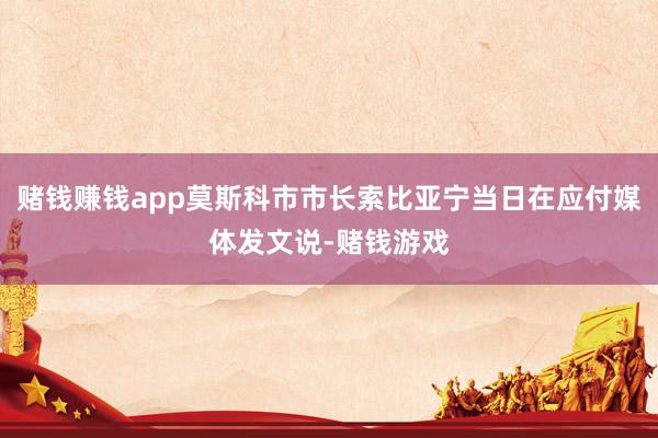 赌钱赚钱app莫斯科市市长索比亚宁当日在应付媒体发文说-赌钱游戏