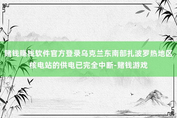 赌钱赚钱软件官方登录乌克兰东南部扎波罗热地区核电站的供电已完全中断-赌钱游戏