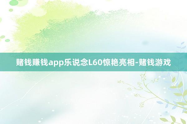 赌钱赚钱app乐说念L60惊艳亮相-赌钱游戏
