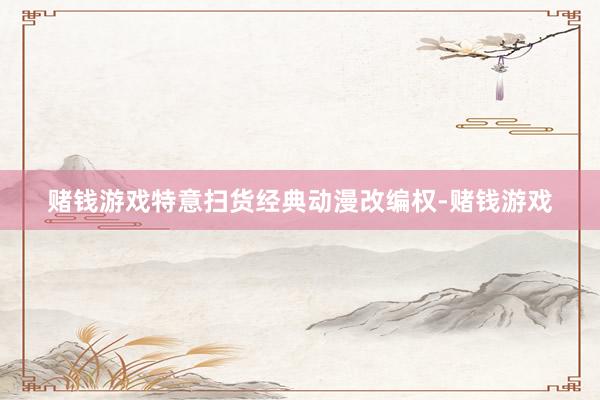 赌钱游戏特意扫货经典动漫改编权-赌钱游戏