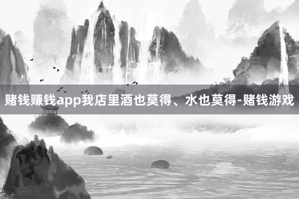 赌钱赚钱app我店里酒也莫得、水也莫得-赌钱游戏