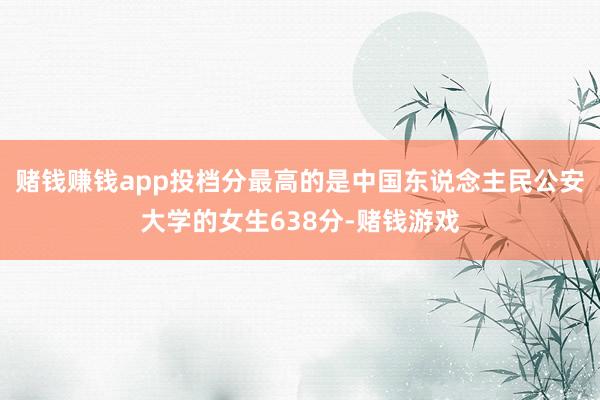 赌钱赚钱app投档分最高的是中国东说念主民公安大学的女生638分-赌钱游戏