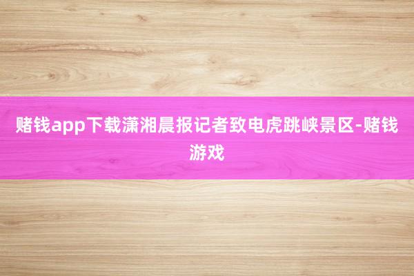 赌钱app下载潇湘晨报记者致电虎跳峡景区-赌钱游戏