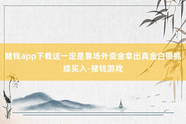 赌钱app下载这一定是靠场外资金拿出真金白银抓续买入-赌钱游戏