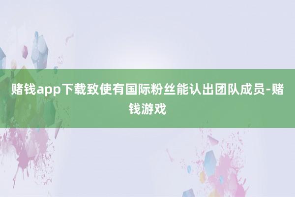 赌钱app下载致使有国际粉丝能认出团队成员-赌钱游戏
