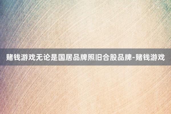 赌钱游戏无论是国居品牌照旧合股品牌-赌钱游戏