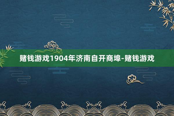 赌钱游戏1904年济南自开商埠-赌钱游戏