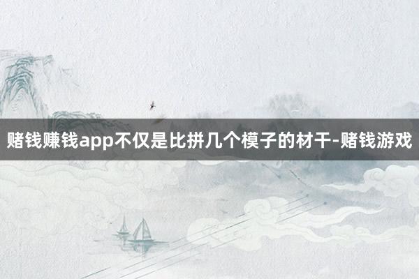 赌钱赚钱app不仅是比拼几个模子的材干-赌钱游戏