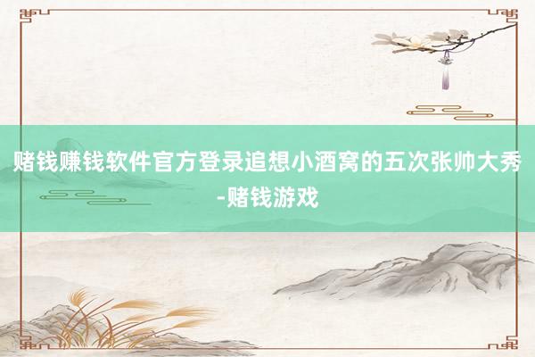 赌钱赚钱软件官方登录追想小酒窝的五次张帅大秀-赌钱游戏