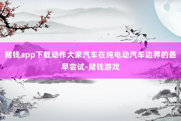 赌钱app下载动作大家汽车在纯电动汽车边界的最早尝试-赌钱游戏