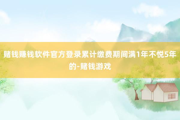 赌钱赚钱软件官方登录累计缴费期间满1年不悦5年的-赌钱游戏