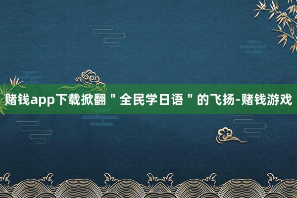 赌钱app下载掀翻＂全民学日语＂的飞扬-赌钱游戏