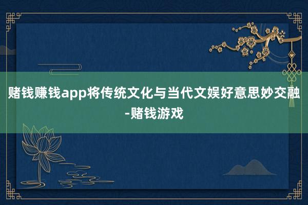 赌钱赚钱app将传统文化与当代文娱好意思妙交融-赌钱游戏