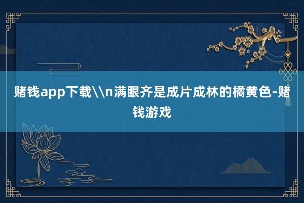 赌钱app下载\n满眼齐是成片成林的橘黄色-赌钱游戏