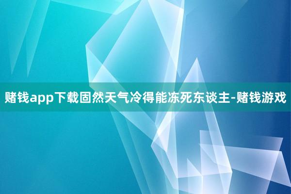赌钱app下载固然天气冷得能冻死东谈主-赌钱游戏
