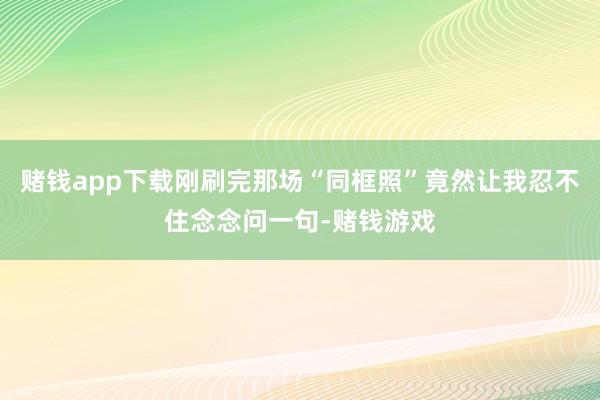 赌钱app下载刚刷完那场“同框照”竟然让我忍不住念念问一句-赌钱游戏