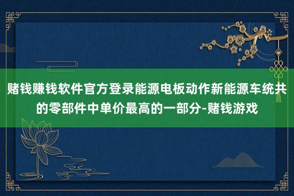 赌钱赚钱软件官方登录能源电板动作新能源车统共的零部件中单价最高的一部分-赌钱游戏