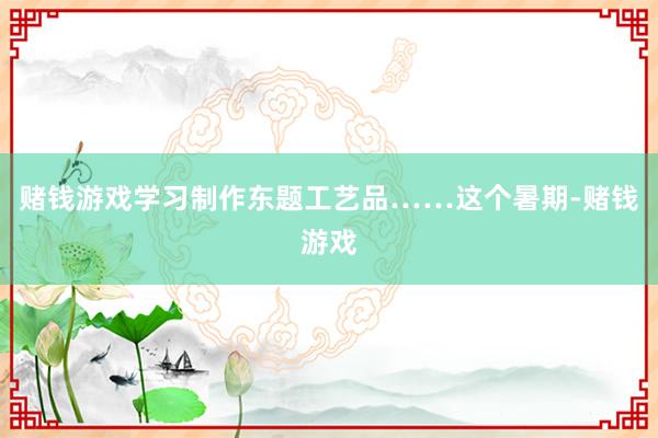 赌钱游戏学习制作东题工艺品……这个暑期-赌钱游戏