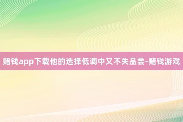 赌钱app下载他的选择低调中又不失品尝-赌钱游戏