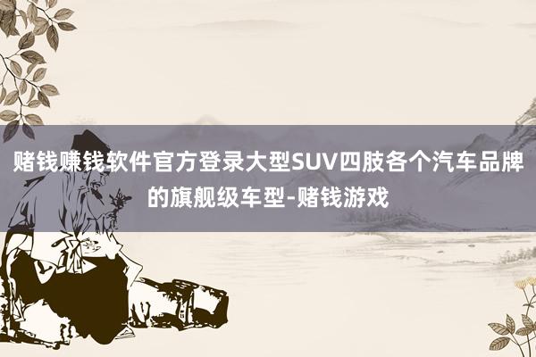 赌钱赚钱软件官方登录大型SUV四肢各个汽车品牌的旗舰级车型-赌钱游戏
