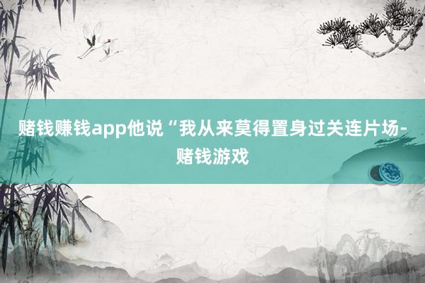 赌钱赚钱app他说“我从来莫得置身过关连片场-赌钱游戏